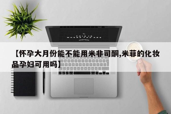 米非司酮打胎药官网【怀孕大月份能不能用米非司酮,米菲的化妆品孕妇可用吗】